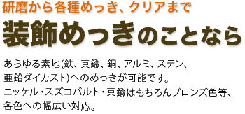 研磨から各種めっき、クリアまで装飾めっきのことなら　　あらゆる素地(鉄、真鍮、銅、アルミステン、亜鉛ダイカスト)へのめっきが可能です。ニッケル・スズコバルト・真鍮はもちろんブロンズ色等、各色への幅広い対応。